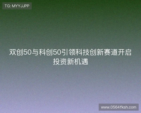 双创50与科创50引领科技创新赛道开启投资新机遇 双创50与科创50引领科技创新赛道开启投资新机遇