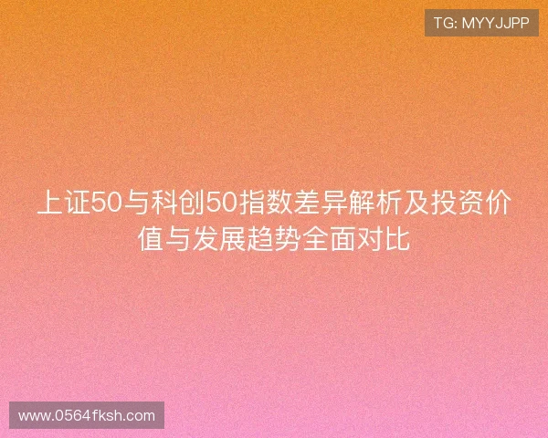 上证50与科创50指数差异解析及投资价值与发展趋势全面对比 上证50与科创50指数差异解析及投资价值与发展趋势全面对比